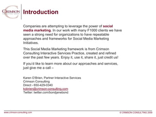 Introduction

                 Companies are attempting to leverage the power of social
                 media marketing. In our work with many F1000 clients we have
                 seen a strong need for organizations to have repeatable
                 approaches and frameworks for Social Media Marketing
                 Initiatives.
                 This Social Media Marketing framework is from Crimson
                 Consulting Interactive Services Practice, created and refined
                 over the past few years. Enjoy it, use it, share it, just credit us!
                 If you’d like to learn more about our approaches and services,
                 just give me a call –

                 Karen O’Brien, Partner Interactive Services
                 Crimson Consulting
                 Direct - 650-429-0340
                 kobrien@crimson-consulting.com
                 Twitter: twitter.com/bondjanebond




www.crimson-consulting.com                                                              © CRIMSON CONSULTING 2009
 