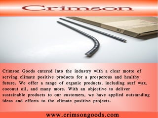 www.crimsongoods.com
Crimson Goods entered into the industry with a clear motto of
serving climate positive products for a prosperous and healthy
future. We offer a range of organic products, including surf wax,
coconut oil, and many more. With an objective to deliver
sustainable products to our customers, we have applied outstanding
ideas and efforts to the climate positive projects.
 