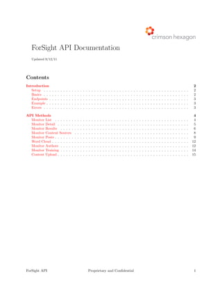 ForSight API Documentation
   Updated 9/12/11




Contents
Introduction                                                                                                                                                                                                          2
   Setup . . .    .   .   .   .   .   .   .   .   .   .   .   .   .   .   .   .   .   .   .   .   .   .   .   .   .   .   .   .   .   .   .   .   .   .   .   .   .   .   .   .   .   .   .   .   .   .   .   .   .   2
   Basics . . .   .   .   .   .   .   .   .   .   .   .   .   .   .   .   .   .   .   .   .   .   .   .   .   .   .   .   .   .   .   .   .   .   .   .   .   .   .   .   .   .   .   .   .   .   .   .   .   .   .   2
   Endpoints .    .   .   .   .   .   .   .   .   .   .   .   .   .   .   .   .   .   .   .   .   .   .   .   .   .   .   .   .   .   .   .   .   .   .   .   .   .   .   .   .   .   .   .   .   .   .   .   .   .   3
   Example . .    .   .   .   .   .   .   .   .   .   .   .   .   .   .   .   .   .   .   .   .   .   .   .   .   .   .   .   .   .   .   .   .   .   .   .   .   .   .   .   .   .   .   .   .   .   .   .   .   .   3
   Errors . . .   .   .   .   .   .   .   .   .   .   .   .   .   .   .   .   .   .   .   .   .   .   .   .   .   .   .   .   .   .   .   .   .   .   .   .   .   .   .   .   .   .   .   .   .   .   .   .   .   .   3

API Methods                                                                                                                                                                                                            4
  Monitor List . . . . . . .                      .   .   .   .   .   .   .   .   .   .   .   .   .   .   .   .   .   .   .   .   .   .   .   .   .   .   .   .   .   .   .   .   .   .   .   .   .   .   .   .   .    4
  Monitor Detail . . . . . .                      .   .   .   .   .   .   .   .   .   .   .   .   .   .   .   .   .   .   .   .   .   .   .   .   .   .   .   .   .   .   .   .   .   .   .   .   .   .   .   .   .    5
  Monitor Results . . . . .                       .   .   .   .   .   .   .   .   .   .   .   .   .   .   .   .   .   .   .   .   .   .   .   .   .   .   .   .   .   .   .   .   .   .   .   .   .   .   .   .   .    6
  Monitor Content Sources                         .   .   .   .   .   .   .   .   .   .   .   .   .   .   .   .   .   .   .   .   .   .   .   .   .   .   .   .   .   .   .   .   .   .   .   .   .   .   .   .   .    8
  Monitor Posts . . . . . . .                     .   .   .   .   .   .   .   .   .   .   .   .   .   .   .   .   .   .   .   .   .   .   .   .   .   .   .   .   .   .   .   .   .   .   .   .   .   .   .   .   .    9
  Word Cloud . . . . . . . .                      .   .   .   .   .   .   .   .   .   .   .   .   .   .   .   .   .   .   .   .   .   .   .   .   .   .   .   .   .   .   .   .   .   .   .   .   .   .   .   .   .   12
  Monitor Authors . . . . .                       .   .   .   .   .   .   .   .   .   .   .   .   .   .   .   .   .   .   .   .   .   .   .   .   .   .   .   .   .   .   .   .   .   .   .   .   .   .   .   .   .   12
  Monitor Training . . . . .                      .   .   .   .   .   .   .   .   .   .   .   .   .   .   .   .   .   .   .   .   .   .   .   .   .   .   .   .   .   .   .   .   .   .   .   .   .   .   .   .   .   14
  Content Upload . . . . . .                      .   .   .   .   .   .   .   .   .   .   .   .   .   .   .   .   .   .   .   .   .   .   .   .   .   .   .   .   .   .   .   .   .   .   .   .   .   .   .   .   .   15




ForSight API                                                          Proprietary and Conﬁdential                                                                                                                      1
 