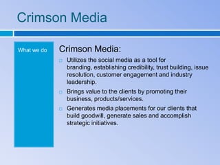 Crimson Media

What we do   Crimson Media:
                Utilizes the social media as a tool for
                 branding, establishing credibility, trust building, issue
                 resolution, customer engagement and industry
                 leadership.
                Brings value to the clients by promoting their
                 business, products/services.
                Generates media placements for our clients that
                 build goodwill, generate sales and accomplish
                 strategic initiatives.
 