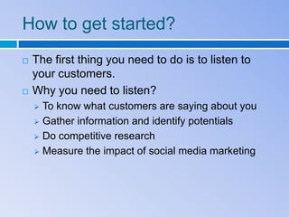 How to get started?
   The first thing you need to do is to listen to
    your customers.
   Why you need to listen?
     To know what customers are saying about you
     Gather information and identify potentials

     Do competitive research

     Measure the impact of social media marketing
 