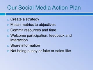 Our Social Media Action Plan
   Create a strategy
   Match metrics to objectives
   Commit resources and time
   Welcome participation, feedback and
    interaction
   Share information
   Not being pushy or fake or sales-like
 