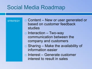 Social Media Roadmap

STRATEGY      Content – New or user generated or
               based on customer feedback
               studies
              Interaction – Two-way
               communication between the
               company and customers
              Sharing – Make the availability of
               information easier
              Interest – Generate customer
               interest to result in sales
 