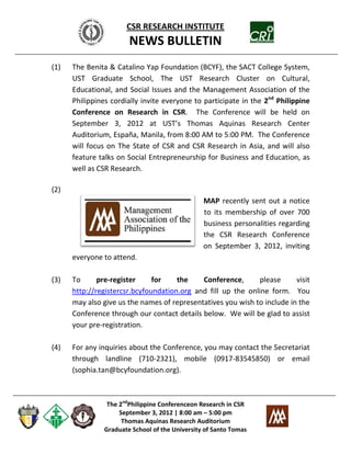 CSR RESEARCH INSTITUTE
                       NEWS BULLETIN
(1)   The Benita & Catalino Yap Foundation (BCYF), the SACT College System,
      UST Graduate School, The UST Research Cluster on Cultural,
      Educational, and Social Issues and the Management Association of the
      Philippines cordially invite everyone to participate in the 2nd Philippine
      Conference on Research in CSR. The Conference will be held on
      September 3, 2012 at UST’s Thomas Aquinas Research Center
      Auditorium, España, Manila, from 8:00 AM to 5:00 PM. The Conference
      will focus on The State of CSR and CSR Research in Asia, and will also
      feature talks on Social Entrepreneurship for Business and Education, as
      well as CSR Research.

(2)
                                                MAP recently sent out a notice
                                                to its membership of over 700
                                                business personalities regarding
                                                the CSR Research Conference
                                                on September 3, 2012, inviting
      everyone to attend.

(3)   To      pre-register     for    the    Conference,       please     visit
      http://registercsr.bcyfoundation.org and fill up the online form. You
      may also give us the names of representatives you wish to include in the
      Conference through our contact details below. We will be glad to assist
      your pre-registration.

(4)   For any inquiries about the Conference, you may contact the Secretariat
      through landline (710-2321), mobile (0917-83545850) or email
      (sophia.tan@bcyfoundation.org).



                The 2ndPhilippine Conferenceon Research in CSR
                    September 3, 2012 | 8:00 am – 5:00 pm
                     Thomas Aquinas Research Auditorium
               Graduate School of the University of Santo Tomas
 