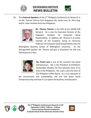 CSR RESEARCH INSTITUTE
                       NEWS BULLETIN
(1)   The Featured Speakers of the 2nd Philippine Conference on Research in
      are Mr. Thomas Thomas from Singapore, Ms. Pacita Juan, Dr. Alvin Ang,
      and Dr. Arlen Ancheta from the Philippines.

                         Mr. Thomas Thomas is the CEO of the ASEAN CSR
                         Network. He is also the Executive Director of the
                         Singapore     Compact      for   Corporate     Social
                         Responsibility. In addition, Mr. Thomas is an active
                         member of the Academe, being an Honorary
                         Professor of Corporate Social Responsibility with the
      Nottingham Business School of Nottingham University.            As the
      distinguished speaker, Mr. Thomas will give a Situationer On CSR and
      CSR Research in Asia.



                         Ms. Pacita Juan is one of the country’s top Social
                         Entrepreneurs. She is the President of ECHOstore
                         Sustainable Lifestyle, the first specialty store of its
                         kind in the Philippines. Ms. Juan is also the Chair of
                         the Philippine Coffee Board. As a true advocate of
      the environment and sustainability, she will talk about Social
      Entrepreneurship and how it is an option for Business and Education.




                The 2ndPhilippine Conferenceon Research in CSR
                    September 3, 2012 | 8:00 am – 5:00 pm
                     Thomas Aquinas Research Auditorium
               Graduate School of the University of Santo Tomas
 
