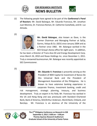 CSR RESEARCH INSTITUTE
                       NEWS BULLETIN
(1)   The following people have agreed to be part of the Conference’s Panel
      of Reactors: Mr. David Balangue, Mr. Eduardo Francisco, Mr. Jonathan
      Juan Moreno, Dr. Francisco Roman, Dr. Catherine Castañeda, and Dr. Luz
      Almeda.

(2)
                        Mr. David Balangue, also known as Dave, is the
                        Former Chairman and Managing Partner at SyCip,
                        Gorres, Velayo & Co. (SGV) since January 2004 and as
                        a Partner since 1982. Mr. Balangue worked in the
                        SGV Group's Korea office for eight years. In addition,
      he has been a Director of Trans-Asia Oil and Energy Development Corp.
      since March 24, 2010 and Roxas Holdings Inc. since December 1, 2011.
      Truly a renowned businessman, Mr. Balangue was recently appointed as
      SEC Commissioner.

(3)
                        Mr. Eduardo V. Francisco is presently serving as the
                         President of BDO Capital & Investment of Banco De
                         Oro Universal Bank and the President of
                         Management Association of the Philippines. He is
                         known to have extensive banking experience in
                        corporate finance, investment banking, credit and
      risk management, strategic planning, treasury, and business
      development. Truly an expert in his field, Mr. Francisco has worked in
      the US and Hong Kong and was previously with Standard Chartered
      Bank, Bank of America, SGV/Arthur Andersen, World Bank, Citibank, and
      Barclays. Mr. Francisco is an alumnus of the University of the



               The 2nd Philippine Conference on Research in CSR
                   September 3, 2012 | 8:00 am – 5:00 pm
                    Thomas Aquinas Research Auditorium
               Graduate School of the University of Santo Tomas
 