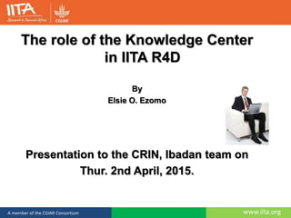 www.iita.orgA member of the CGIAR Consortium
The role of the Knowledge Center
in IITA R4D
By
Elsie O. Ezomo
Presentation to the CRIN, Ibadan team on
Thur. 2nd April, 2015.
 