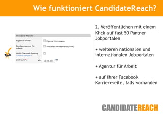 Wie funktioniert CandidateReach?
      Kurze Vorstellung


                2. Veröffentlichen mit einem
                Klick auf fast 50 Partner
                Jobportalen

                + weiteren nationalen und
                internationalen Jobportalen

                + Agentur für Arbeit

                + auf Ihrer Facebook
                Karriereseite, falls vorhanden
 
