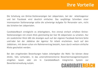 Kurze Vorstellung                  Ihre Vorteile

Die Schaltung von Online-Stellenanzeigen bei Jobportalen, bei der     Arbeitsagentur
und bei Facebook wird deutlich einfacher. Das sorgfältige Schreiben einer
interessanten Stellenanzeige sollte die schwierige Aufgabe für Personaler sein, nicht
das Schalten bei Jobportalen.


CandidateReach ermöglicht es Arbeitgebern, ihre einmal einfach erfaßten Online-
Stellenanzeigen mit einem Klick gleichzeitig bei fast 50 Jobportalen zu schalten. Nur
ein zusätzlicher Klick läßt die Anzeigen auch auf der eigenen Facebook Karriere-Seite
und/oder bei der Jobbörse der Agentur für Arbeit erscheinen. Auch auf den
Jobbörsen, mit denen schon ein Rahmenvertrag besteht, kann durch weitere einfache
Klicks geschaltet werden.


Bei den eingehenden Bewerbungen haben Arbeitgeber die Wahl: Sie können diese
direkt, falls vorhanden, in das unternehmensinterne Bewerbermanagementsystem
eingehen lassen oder ein in CandidateReach integriertes System zur
Bewerberverwaltung nutzen.
 