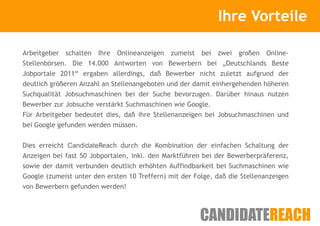 Kurze Vorstellung                 Ihre Vorteile

Arbeitgeber schalten Ihre    Onlineanzeigen zumeist bei zwei großen Online-
Stellenbörsen. Die 14.000 Antworten von Bewerbern bei „Deutschlands Beste
Jobportale 2011“ ergaben allerdings, daß Bewerber nicht zuletzt aufgrund der
deutlich größeren Anzahl an Stellenangeboten und der damit einhergehenden höheren
Suchqualität Jobsuchmaschinen bei der Suche bevorzugen. Darüber hinaus nutzen
Bewerber zur Jobsuche verstärkt Suchmaschinen wie Google.
Für Arbeitgeber bedeutet dies, daß ihre Stellenanzeigen bei Jobsuchmaschinen und
bei Google gefunden werden müssen.


Dies erreicht CandidateReach durch die Kombination der einfachen Schaltung der
Anzeigen bei fast 50 Jobportalen, inkl. den Marktführen bei der Bewerberpräferenz,
sowie der damit verbunden deutlich erhöhten Auffindbarkeit bei Suchmaschinen wie
Google (zumeist unter den ersten 10 Treffern) mit der Folge, daß die Stellenanzeigen
von Bewerbern gefunden werden!
 