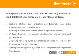 Kurze Vorstellung             Ihre Vorteile

Arbeitgeber (insbesondere aus dem Mittelstand) können mit
CandidateReach vier Fliegen mit einer Klappe schlagen:


1. Deutliche Erhöhung der Sichtbarkeit und Reichweite ihrer Online
   Stellenanzeigen bei der Google Suche
2. Schaltung in Jobportalen, die von Bewerbern präferiert werden
3. Wettbewerbsvorteile ggü. anderen Mittelständlern und vor allem auch
   ggü. Konzernen
3. Einsparung von Zeit durch die einmalige Erfassung und gleichzeitige
   Schaltung auf fast 50 Jobportalen
4. Nutzung eines integrierten Systems für das Management der eingehenden
   Bewerbungen
 