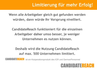 Limitierung für mehr Erfolg!
                Kurze Vorstellung

Wenn alle Arbeitgeber gleich gut gefunden werden
  würden, dann würde Ihr Vorsprung nivelliert.


 CandidateReach funktioniert für die einzelnen
   Arbeitgeber daher umso besser, je weniger
        Unternehmen es nutzen können.


    Deshalb wird die Nutzung CandidateReach
      auf max. 500 Unternehmen limitiert.
          ist ein Kooperationsprodukt des ICR und GermanPersonnel
 