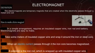 ELECTROMAGNET
DEFINITION
The electromagnets are temporary magnets that are created when the electricity passes through a
metal wire coil.
How to make elctro magnet
In a simple arrangement, requires an insulated copper wire, iron rod and battery.
Electromagnets are easy to make.
Take some meters of insulated copper wire and wrap it around the iron or steel core.
When an electric current passes through it the iron core becomes magnetized.
A solenoid is the iron rod, which is wrapped up with insulated copper wire.
 