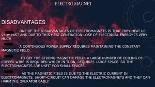 ELECTRO MAGNET
DISADVANTAGES
ONE OF THE DISADVANTAGES OF ELECTROMAGNETS IS THAT THEY HEAT UP
VERY FAST AND DUE TO THIS HEAT GENERATION LOSE OF ELECTRICAL ENERGY IS VERY
MUCH.
A CONTINUOUS POWER SUPPLY REQUIRES MAINTAINING THE CONSTANT
MAGNETIC FIELD.
TO GET THE STRONG MAGNETIC FIELD, A LARGE NUMBER OF COILING OF
COPPER WIRE IS REQUIRED WHICH IN TURN, REQUIRES LARGE SPACE. SO THE
ELECTROMAGNETS ARE UNFIT FOR SMALL SPACES.
AS THE MAGNETIC FIELD IS DUE TO THE ELECTRIC CURRENT IN
ELECTROMAGNETS, SHORT-CIRCUIT CAN DAMAGE THE ELECTROMAGNETS AND THEY CAN
HARM THE OPERATOR BADLY.
 
