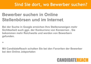 Sind Sie Kurze Vorstellung
                  dort, wo Bewerber suchen?

Bewerber suchen in Online
Stellenbörsen und im Internet.
Bei der Suche in Google erreichen Ihre Stellenanzeigen mehr
Sichtbarkeit auch ggü. der Konkurrenz von Konzernen , Sie
bekommen mehr Reichweite und werden von Bewerbern
gefunden.

+

Mit CandidateReach schalten Sie bei den Favoriten der Bewerber
bei den Online Jobportalen
 