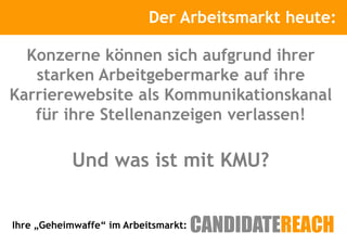 Der Arbeitsmarkt
                     Kurze Vorstellung      heute:

  Konzerne können sich aufgrund ihrer
   starken Arbeitgebermarke auf ihre
Karrierewebsite als Kommunikationskanal
   für ihre Stellenanzeigen verlassen!

           Und was ist mit KMU?


Ihre „Geheimwaffe“ im Arbeitsmarkt:
 