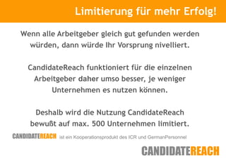 Limitierung für mehr Erfolg!
                Kurze Vorstellung

Wenn alle Arbeitgeber gleich gut gefunden werden
  würden, dann würde Ihr Vorsprung nivelliert.


 CandidateReach funktioniert für die einzelnen
   Arbeitgeber daher umso besser, je weniger
        Unternehmen es nutzen können.


    Deshalb wird die Nutzung CandidateReach
  bewußt auf max. 500 Unternehmen limitiert.
          ist ein Kooperationsprodukt des ICR und GermanPersonnel
 