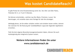 Was kostet CandidateReach?
                        Kurze Vorstellung

Es gibt Preise für eine Einzelschaltung sowie 3er, 5er,10er und 20er Packs,
Flatrates für 3, 6, 9 und 12 Monate.


Sie können entscheiden, welches Lay-Out (Basis, Premium, Luxus) Sie
bevorzugen, wir erstellen dann eine Vorlage für alle Ihre Anzeigen.


Abhängig davon, ob Sie selber schalten wollen und schalten lassen wollen, können
Sie Lizenzen für die Nutzung der CandidateReach zugrunde liegenden Applikation
erwerben.


Falls Sie kein eigenes Bewerbermanagementsystem haben, können Sie auch
kostengünstig das integrierte System nutzen.



            Weitere Informationen finden Sie unter
                   www.candidatereach.de
 