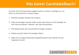 Was kostet CandidateReach?
                         Kurze Vorstellung

Um Ihnen ein für Sie passendes Angebot machen zu können, benötigen wir von
Ihnen nur die Antworten auf diese Fragen:


1. Wieviele Anzeigen möchten Sie schalten?


2. Sollen die Anzeigen manuell erfaßt werden oder können wir die Anzeigen von
   Ihrer Karriere-Website “abholen” (per XML-Schnittstelle)?


3. Wie häufig werden Sie voraussichtlich Anzeigen schalten?


4. Welches Lay-Out sollen Ihre Anzeigen haben?


5. Haben Sie ein eigenes Bewerbermanagementsystem oder möchten Sie das
   integrierte nutzen?
 