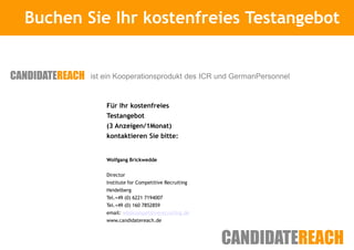 Buchen Sie Ihr kostenfreies Testangebot
            Kurze Vorstellung



        ist ein Kooperationsprodukt des ICR und GermanPersonnel


            Für Ihr kostenfreies
            Testangebot
            (3 Anzeigen/1Monat)
            kontaktieren Sie bitte:


            Wolfgang Brickwedde

            Director
            Institute for Competitive Recruiting
            Heidelberg
            Tel.+49 (0) 6221 7194007
            Tel.+49 (0) 160 7852859
            email: wb@competitiverecruiting.de
            www.candidatereach.de
 