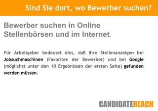Sind Sie Kurze Vorstellung
                  dort, wo Bewerber suchen?

Bewerber suchen in Online
Stellenbörsen und im Internet.

Für Arbeitgeber bedeutet dies, daß ihre Stellenanzeigen bei
Jobsuchmaschinen (Favoriten der Bewerber) und bei Google
(möglichst unter den 10 Ergebnissen der ersten Seite) gefunden
werden müssen.
 