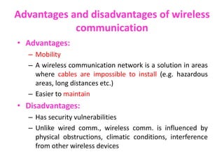 Advantages and disadvantages of wireless
communication
• Advantages:
– Mobility
– A wireless communication network is a solution in areas
where cables are impossible to install (e.g. hazardous
areas, long distances etc.)
– Easier to maintain
• Disadvantages:
– Has security vulnerabilities
– Unlike wired comm., wireless comm. is influenced by
physical obstructions, climatic conditions, interference
from other wireless devices
 