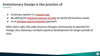 ● Growing a system in a natural way,
● By adding the minimum amount of code to satisfy the business needs
● In an iterative and incremental approach.
When done right, the code structure changes continuously to optimize for
change, thus allowing a constant speed of development for longer periods of
time.
Evolutionary Design is the practice of
 