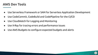 ● Use Serverless Framework or SAM for Serverless Application Development
● Use CodeCommit, CodeBuild and CodePipeline for the CI/CD
● Use CloudWatch for Logging and Monitoring
● Use X-Ray for tracing errors and performance issues
● Use AWS Budgets to conﬁgure expected budgets and alerts
AWS Dev Tools
 