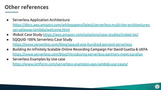● Serverless Application Architecture
https://docs.aws.amazon.com/whitepapers/latest/serverless-multi-tier-architectures-
api-gateway-lambda/welcome.html
● iRobot Case Study https://aws.amazon.com/solutions/case-studies/irobot-iot/
● SQQUID 100% Serverless Case Study
https://www.serverless.com/blog/sqquid-one-hundred-percent-serverless
● Building An Inﬁnitely Scalable Online Recording Campaign For David Guetta & UEFA
https://www.serverless.com/blog/introducing-serverless-partners-meet-parallax
● Serverless Examples by Use case
https://www.simform.com/serverless-examples-aws-lambda-use-cases/
Other references
 