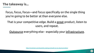 focus, focus, focus—and focus speciﬁcally on the single thing
you’re going to be better at than everyone else.
That is your competitive edge. Build a great product, listen to
users, and repeat.
Outsource everything else - especially your infrastructure.
https://increment.com/cloud/why-startups-should-run-on-cloud-providers/
The takeaway is...
 