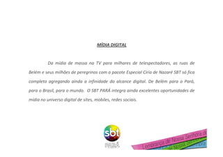 MMÍÍDIA DIGITALDIA DIGITAL
Da mídia de massa na TV para milhares de telespectadores, as ruas de
Belém e seus milhões de peregrinos com o pacote Especial Círio de Nazaré SBT só fica
completo agregando ainda a infinidade do alcance digital. De Belém para o Pará,
para o Brasil, para o mundo. O SBT PARÁ integra ainda excelentes oportunidades de
mídia no universo digital de sites, mobiles, redes sociais.
 