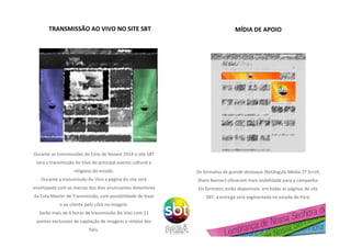 TRANSMISSÃO AO VIVO NO SITE SBT
Durante as transmissões do Círio de Nazaré 2014 o site SBT
terá a transmissão Ao Vivo do principal evento cultural e
religioso do estado.
Durante a transmissão Ao Vivo a página do site será
envelopada com as marcas dos dois anunciantes detentores
da Cota Master de Transmissão, com possibilidade de levar
o ao cliente pelo click na imagem.
Serão mais de 6 horas de transmissão Ao Vivo com 11
pontos exclusivos de capitação de imagens e relatos dos
fiéis.
PATROCINADOR 1 PATROCINADOR 2
MÍDIA DE APOIO
Os formatos de grande destaque (Retângulo Médio 2º Scroll,
Share Banner) oferecem mais visibilidade para a campanha.
Os formatos estão disponíveis em todas as páginas do site
SBT, a entrega será segmentada no estado do Pará.
 