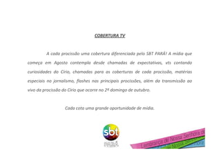 COBERTURA TVCOBERTURA TV
A cada procissão uma cobertura diferenciada pelo SBT PARÁ! A mídia que
começa em Agosto contempla desde chamadas de expectativas, vts contando
curiosidades do Círio, chamadas para as coberturas de cada procissão, matérias
especiais no jornalismo, flashes nas principais procissões, além da transmissão ao
vivo da procissão do Círio que ocorre no 2º domingo de outubro.
Cada cota uma grande oportunidade de mídia.
 
