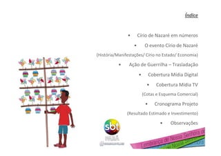 ÍÍndicendice
• Círio de Nazaré em números
• O evento Círio de Nazaré
(História/Manifestações/ Círio no Estado/ Economia)
• Ação de Guerrilha – Trasladação
• Cobertura Mídia Digital
• Cobertura Mídia TV
(Cotas e Esquema Comercial)
• Cronograma Projeto
(Resultado Estimado e Investimento)
• Observações
 