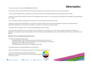 - Preços com base na Tabela de DEZEMBRO/2013 (PA1).
- Os projetos contam com investimento de produção proporcional ao tamanho do evento ou concurso em questão.
- As cotas serão negociadas por categoria de produto, garantindo a exclusividade de patrocínio por segmento de mercado.
-As datas e horários das inserções rotativas serão designados pela emissora, com o compromisso de garantia da qualidade de programação a
ser entregue.
- Para realização de qualquer projeto faz-se necessário a comercialização mínima de 02 cotas.
- Este plano poderá sofrer alteração em sua estrutura comercial, naturais do processo de finalização do projeto, não implicando em
alterações significativas no seu plano de inserções e, portanto, sem ônus para o patrocinador.
- A produção das assinaturas dos VTs é de responsabilidade do patrocinador.
-Os patrocinadores deverão enviar as vinhetas com as assinaturas com duração de 5”, bem como os textos referentes às citações de
patrocínio e as logomarcas para produção dos inserts em formato vetorial (adobe Illustrator), extensão PSD ou TIF (fundo transparente) com
300 dpi.
Material e Prazo de Implementação Mídia Social
- Formato das peças de Mídia Online:
Retângulo Médio: 300 X 250 Peso máximo de 50 KB Formato Flash ou GIF;
Suyper Banner Rodapé: 728 X 90, Peso Máximo de 50 KB Formato Flash ou GIF;
Background: 630 X 600 Formato PSD/JPG;
Post Patrocinado: Envio de Texto e Imagem 1024 X 768;
-A entrega das peças é responsabilidade dos anunciantes;
-Atraso nas entregas dos formatos não implicará em compensações anteriores.;
- Prazos de Implementação da Matéria Publicitária:
Após todo o material ser aprovado, o prazo de implementação
será de 5 dias úteis.
Observações:
 