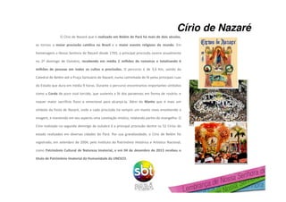 O Círio de Nazaré que é realizado em Belém do Pará há mais de dois séculos,
se tornou a maior procissão católica no Brasil e o maior evento religioso do mundo. Em
homenagem a Nossa Senhora de Nazaré desde 1793, a principal procissão ocorre anualmente
no 2º domingo de Outubro, recebendo em média 2 milhões de romeiros e totalizando 6
milhões de pessoas em todos os cultos e procissões. O percurso é de 3,6 Km, saindo da
Catedral de Belém até a Praça Santuário de Nazaré, numa caminhada de fé pelas principais ruas
do Estado que dura em média 9 horas. Durante o percurso encontramos importantes símbolos
como a Corda de puro sisal torcido, que sustenta a fé dos paraenses em forma de rosário, e
requer maior sacrifício físico e emocional para alcançá-la. Além do Manto que é mais um
símbolo da Festa de Nazaré, onde a cada procissão há sempre um manto novo envolvendo a
imagem, e mantendo em seu aspecto uma conotação mística, relatando partes do evangelho. O
Círio realizado no segundo domingo de outubro é a principal procissão dentre os 52 Círios do
estado realizados em diversas cidades do Pará. Por sua grandiosidade, o Círio de Belém foi
registrado, em setembro de 2004, pelo Instituto do Patrimônio Histórico e Artístico Nacional,
como Patrimônio Cultural de Natureza Imaterial, e em 04 de dezembro de 2013 recebeu o
título de Patrimônio Imaterial da Humanidade da UNESCO.
Círio de Nazaré
 