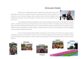 Círios pelo Estado
CASTANHAL
VIGIA
ICOARACI
BRAGANÇA
MARABÁ
Além do Círio na capital paraense, Belém, a padroeira da Amazônia ainda recebe muitas
homenagens em vários outros municípios do Estado. Ao todo são 16 Círios de Nazaré conhecidos, nos
municípios de Acará, Barcarena, Bragança, Breves, Marituba, Marudá, Maracanã, Magalhães Barata,
Paragominas, Pitimandeua, Primavera, São Jorge do Prata, Santa Cruz do Arari, São Miguel do Guamá,
Soure e Viseu.
Cada localidade apresenta particularidades em relação a festa da padroeira dos paraenses. Em São Miguel do Guamá, por
exemplo, a festividade nazarena surgiu na década de 60, como uma procissão de penitência em reparação ao lado do profano do Círio de
Belém, instituído pelo padre Antônio Maria de Bernardes. Há também momentos inusitados, como em Soure, onde um grupo de homens
montados a cavalo e em búfalos faz o cortejo da imagem. Situação semelhante ocorre no Círio de Paragominas, no qual uma cavalgada
recebe uma benção especial de Nossa Senhora.
Outros municípios também guardam detalhes interessantes do Círio de Nazaré. Em Primavera, por exemplo, a festa é
iniciada oito dias antes da romaria principal, e começa com o Círio das Crianças, seguido do Círio dos Idosos, casais e estudantes, além das
tradicionais procissões como a Rodoviária e a Fluvial. O interior reserva surpresas como em Maracanã, município que já realizou mais de
300 Círios.
 