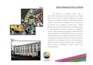 Vídeo Mapping Feliz Lusitânia
Esta técnica de intervenção urbana ainda é
praticamente desconhecida da grande massa aqui na região
Norte, por isso mesmo foi a ação escolhida para o Complexo
Turístico Feliz Lusitânia é composto de vários prédios históricos
diferentes e que durante a Trasladação marca o encerramento
da procissão com a chegada da berlinda coma imagem
peregrina a Sé, de onde a procissão parte no dia seguinte (Figura
1). E aproveitando da importância histórica e do contexto do
evento o projeto mapping está programado exatamente para a
lateral da Igreja Santo Alexandre (X) onde temos uma boa área
projetável de branco, vários detalhes arquitetônicos que podem
ser explorados no mapping tanto no artístico quanto na exibição
de marcas, e o mais importante, fica em um trecho escuro e
espaçoso, na frente da Praça. Além disso tudo, a inclinação do
prédio favorece a visualização de quem caminha pela
transladação (Fig.2).
X
Fig.1
Fig.2
 