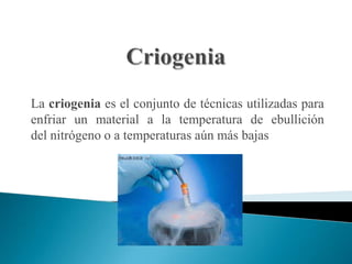La criogenia es el conjunto de técnicas utilizadas para
enfriar un material a la temperatura de ebullición
del nitrógeno o a temperaturas aún más bajas
 