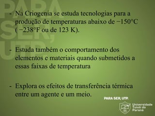 - Na Criogenia se estuda tecnologias para a
produção de temperaturas abaixo de −150°C
( −238°F ou de 123 K).
- Estuda também o comportamento dos
elementos e materiais quando submetidos a
essas faixas de temperatura
- Explora os efeitos de transferência térmica
entre um agente e um meio.
 