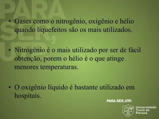 • Gases como o nitrogênio, oxigênio e hélio
quando liquefeitos são os mais utilizados.
• Nitrogênio é o mais utilizado por ser de fácil
obtenção, porem o hélio é o que atinge
menores temperaturas.
• O oxigênio líquido é bastante utilizado em
hospitais.
 