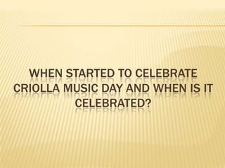 WHEN STARTED TO CELEBRATE
CRIOLLA MUSIC DAY AND WHEN IS IT
         CELEBRATED?
 