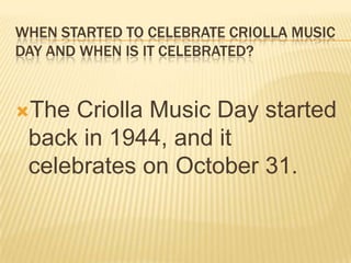 WHEN STARTED TO CELEBRATE CRIOLLA MUSIC
DAY AND WHEN IS IT CELEBRATED?


The Criolla Music Day started
 back in 1944, and it
 celebrates on October 31.
 