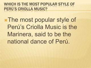 WHICH IS THE MOST POPULAR STYLE OF
PERÚ’S CRIOLLA MUSIC?

The  most popular style of
 Perú’s Criolla Music is the
 Marinera, said to be the
 national dance of Perú.
 