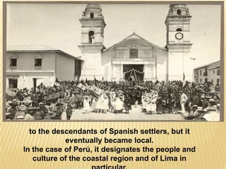 to the descendants of Spanish settlers, but it
            eventually became local.
In the case of Perú, it designates the people and
   culture of the coastal region and of Lima in
 