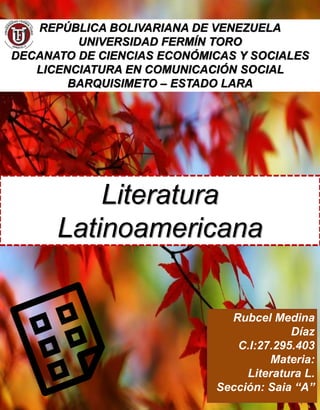 REPÚBLICA BOLIVARIANA DE VENEZUELA
UNIVERSIDAD FERMÍN TORO
DECANATO DE CIENCIAS ECONÓMICAS Y SOCIALES
LICENCIATURA EN COMUNICACIÓN SOCIAL
BARQUISIMETO – ESTADO LARA
Literatura
Latinoamericana
Rubcel Medina
Díaz
C.I:27.295.403
Materia:
Literatura L.
Sección: Saia “A”
 