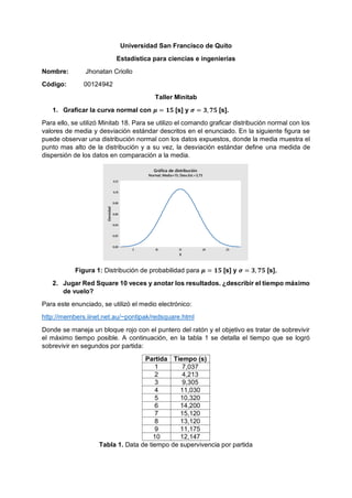 Universidad San Francisco de Quito
Estadística para ciencias e ingenierías
Nombre: Jhonatan Criollo
Código: 00124942
Taller Minitab
1. Graficar la curva normal con 𝝁 = 𝟏𝟓 [s] y 𝝈 = 𝟑, 𝟕𝟓 [s].
Para ello, se utilizó Minitab 18. Para se utilizo el comando graficar distribución normal con los
valores de media y desviación estándar descritos en el enunciado. En la siguiente figura se
puede observar una distribución normal con los datos expuestos, donde la media muestra el
punto mas alto de la distribución y a su vez, la desviación estándar define una medida de
dispersión de los datos en comparación a la media.
Figura 1: Distribución de probabilidad para 𝝁 = 𝟏𝟓 [s] y 𝝈 = 𝟑, 𝟕𝟓 [s].
2. Jugar Red Square 10 veces y anotar los resultados. ¿describir el tiempo máximo
de vuelo?
Para este enunciado, se utilizó el medio electrónico:
http://members.iinet.net.au/~pontipak/redsquare.html
Donde se maneja un bloque rojo con el puntero del ratón y el objetivo es tratar de sobrevivir
el máximo tiempo posible. A continuación, en la tabla 1 se detalla el tiempo que se logró
sobrevivir en segundos por partida:
Partida Tiempo (s)
1 7,037
2 4,213
3 9,305
4 11,030
5 10,320
6 14,200
7 15,120
8 13,120
9 11,175
10 12,147
Tabla 1. Data de tiempo de supervivencia por partida
252015105
0,12
0,10
0,08
0,06
0,04
0,02
0,00
X
Densidad
Gráfica de distribución
Normal; Media=15; Desv.Est.=3,75
 