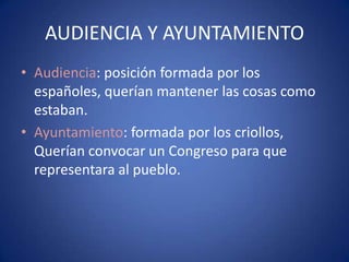 AUDIENCIA Y AYUNTAMIENTO
• Audiencia: posición formada por los
españoles, querían mantener las cosas como
estaban.
• Ayuntamiento: formada por los criollos,
Querían convocar un Congreso para que
representara al pueblo.

 