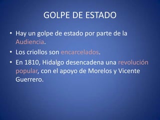 GOLPE DE ESTADO
• Hay un golpe de estado por parte de la
Audiencia.
• Los criollos son encarcelados.
• En 1810, Hidalgo desencadena una revolución
popular, con el apoyo de Morelos y Vicente
Guerrero.

 