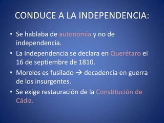 CONDUCE A LA INDEPENDENCIA:
• Se hablaba de autonomía y no de
independencia.
• La Independencia se declara en Querétaro el
16 de septiembre de 1810.
• Morelos es fusilado  decadencia en guerra
de los insurgentes.
• Se exige restauración de la Constitución de
Cádiz.

 